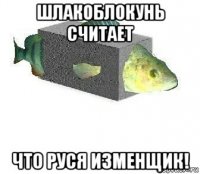 шлакоблокунь считает что руся изменщик!