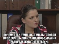  почему ты не умеешь думать головой все делаешь спонтанно необдуманно разве так живут ответь мне