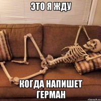 это я жду когда напишет герман