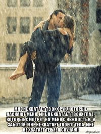  мне не хватает твоих рук, которые ласкают меня. мне не хватает твоих глаз, которые смотрят на меня с нежностью и заботой. мне не хватает твоего тела. мне не хватает тебя! я скучаю!
