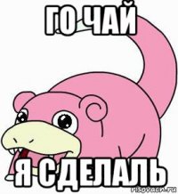 го чай я сделаль