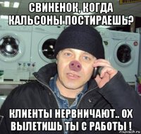 свиненок, когда кальсоны постираешь? клиенты нервничают.. ох вылетишь ты с работы !