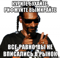 курите бухайте, рифмуйте вымирайте все-равно ,вы не вписались,в рынок