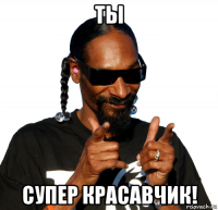 ты супер красавчик!