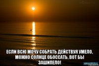  если всю мочу собрать действуя умело, можно солнце обоссать, вот бы зашипело!