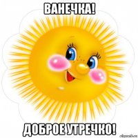 ванечка! доброе утречко!