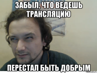 забыл, что ведешь трансляцию перестал быть добрым