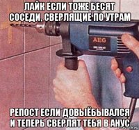 лайк если тоже бесят соседи, сверлящие по утрам репост если довыёбывался и теперь сверлят тебя в анус