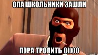 опа школьники зашли пора тролить 0))00
