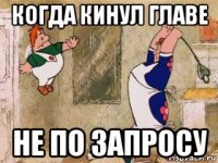 когда кинул главе не по запросу