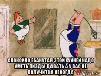  спокойно ебанутая этой хуйней надо уметь пизды давать а у вас не получится некогда