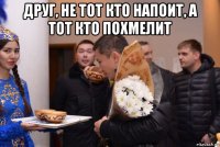 друг, не тот кто напоит, а тот кто похмелит 