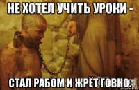 не хотел учить уроки - стал рабом и жрёт говно.