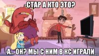 -стар а кто это? -а... он? мы с ним в кс играли