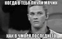 когда в тебя пнули мячик как в чморя последнего