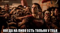  когда на пиво есть только у тебя