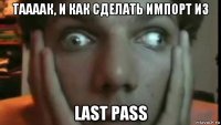таaaaк, и как сделать импорт из last pass