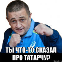  ты что-то сказал про татарчу?