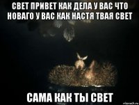 свет привет как дела у вас что новаго у вас как настя твая свет сама как ты свет