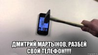  дмитрий мартынов, разбей свой телефон!!!!