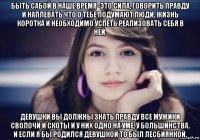 быть сабой в наше время -это сила, говорить правду и наплевать что о тебе подумают люди, жизнь коротка и необходимо успеть реализовать себя в ней. девушки вы должны знать правду все мужики сволочи и скоты и у них одно на уме, у большинства. и если я бы родился девушкой то был лесбиянкой.