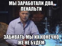 мы заработали два пенальти забивать мы их конечно же не будем