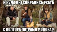 и куда вы собрались ехать с полтора литрами молока ?