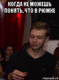 когда не можешь понять, что в рюмке 
