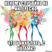 некому случайно не интересно, что у них блять, с ногами?