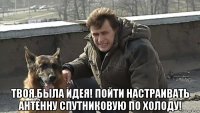  твоя была идея! пойти настраивать антенну спутниковую по холоду!