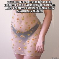 а как вы себе представляли полицию инспектора дпс в будудщем? здраствуйте: майор иснпектор:разуванова алина ваши документы и права!))) 