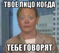 твоё лицо когда тебе говорят