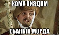 кому пиздим ебаный морда