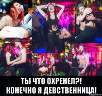  ты что охренел?! конечно я девственница!