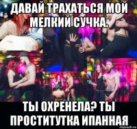 давай трахаться мой мелкий сучка. ты охренела? ты проститутка ипанная