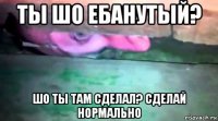 ты шо ебанутый? шо ты там сделал? сделай нормально