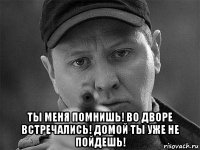  ты меня помнишь! во дворе встречались! домой ты уже не пойдешь!