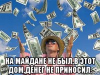 на майдане не был,в этот дом,денег не приносил.