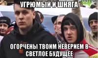 угрюмый и шняга огорчены твоим неверием в светлое будущее