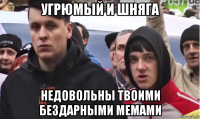 угрюмый и шняга недовольны твоими бездарными мемами