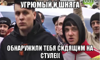 угрюмый и шняга обнаружили тебя сидящим на стуле((