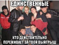 единственные кто действительно переживает за твой выйгрыш