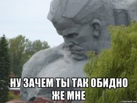  ну зачем ты так обидно же мне