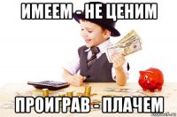 имеем - не ценим проиграв - плачем