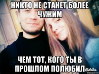 никто не станет более чужим чем тот, кого ты в прошлом полюбил