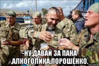  -ну,давай за пана ,алкоголика,порошенко.
