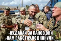  -ну,давай за панов,они нам.работку,подкинули.