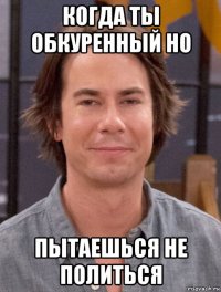 когда ты обкуренный но пытаешься не политься
