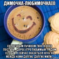 димочка-любимочка))) солнечным лучиком тихо в окно постучу... дорое утро любимый! рядом с тобой я сейчас оказаться хочу, но между нами долгие, долгие мили...