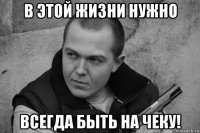 в этой жизни нужно всегда быть на чеку!